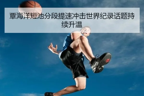 覃海洋短池分段提速冲击世界纪录话题持续升温